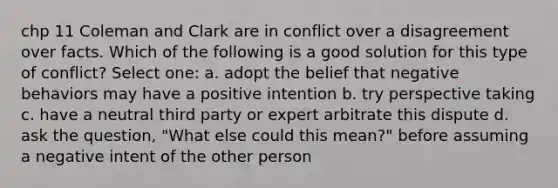 chp 11 Coleman and Clark are in conflict over a disagreement over facts. Which of the following is a good solution for this type of conflict? Select one: a. adopt the belief that negative behaviors may have a positive intention b. try perspective taking c. have a neutral third party or expert arbitrate this dispute d. ask the question, "What else could this mean?" before assuming a negative intent of the other person