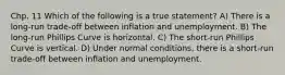 Chp. 11 Which of the following is a true statement? A) There is a long-run trade-off between inflation and unemployment. B) The long-run Phillips Curve is horizontal. C) The short-run Phillips Curve is vertical. D) Under normal conditions, there is a short-run trade-off between inflation and unemployment.