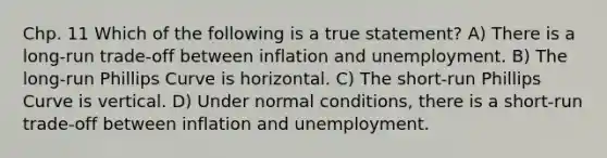 Chp. 11 Which of the following is a true statement? A) There is a long-run trade-off between inflation and unemployment. B) The long-run Phillips Curve is horizontal. C) The short-run Phillips Curve is vertical. D) Under normal conditions, there is a short-run trade-off between inflation and unemployment.