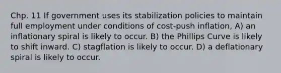 Chp. 11 If government uses its stabilization policies to maintain full employment under conditions of cost-push inflation, A) an inflationary spiral is likely to occur. B) the Phillips Curve is likely to shift inward. C) stagflation is likely to occur. D) a deflationary spiral is likely to occur.