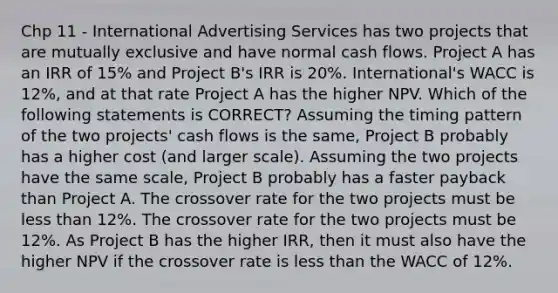 Chp 11 - International Advertising Services has two projects that are mutually exclusive and have normal cash flows. Project A has an IRR of 15% and Project B's IRR is 20%. International's WACC is 12%, and at that rate Project A has the higher NPV. Which of the following statements is CORRECT? Assuming the timing pattern of the two projects' cash flows is the same, Project B probably has a higher cost (and larger scale). Assuming the two projects have the same scale, Project B probably has a faster payback than Project A. The crossover rate for the two projects must be less than 12%. The crossover rate for the two projects must be 12%. As Project B has the higher IRR, then it must also have the higher NPV if the crossover rate is less than the WACC of 12%.