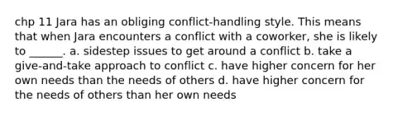 chp 11 Jara has an obliging conflict-handling style. This means that when Jara encounters a conflict with a coworker, she is likely to ______. a. sidestep issues to get around a conflict b. take a give-and-take approach to conflict c. have higher concern for her own needs than the needs of others d. have higher concern for the needs of others than her own needs