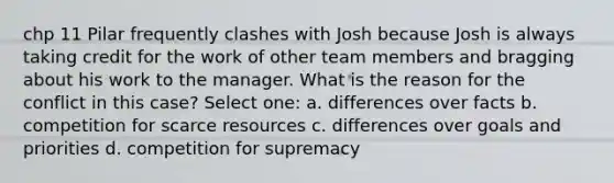 chp 11 Pilar frequently clashes with Josh because Josh is always taking credit for the work of other team members and bragging about his work to the manager. What is the reason for the conflict in this case? Select one: a. differences over facts b. competition for scarce resources c. differences over goals and priorities d. competition for supremacy