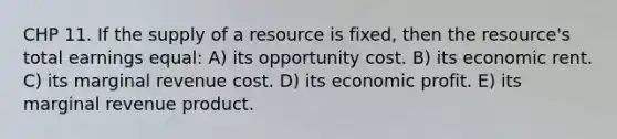 CHP 11. If the supply of a resource is fixed, then the resource's total earnings equal: A) its opportunity cost. B) its economic rent. C) its marginal revenue cost. D) its economic profit. E) its marginal revenue product.