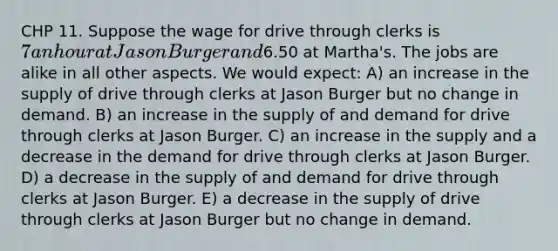 CHP 11. Suppose the wage for drive through clerks is 7 an hour at Jason Burger and6.50 at Martha's. The jobs are alike in all other aspects. We would expect: A) an increase in the supply of drive through clerks at Jason Burger but no change in demand. B) an increase in the supply of and demand for drive through clerks at Jason Burger. C) an increase in the supply and a decrease in the demand for drive through clerks at Jason Burger. D) a decrease in the supply of and demand for drive through clerks at Jason Burger. E) a decrease in the supply of drive through clerks at Jason Burger but no change in demand.