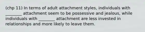 (chp 11) In terms of adult attachment styles, individuals with ________ attachment seem to be possessive and jealous, while individuals with ________ attachment are less invested in relationships and more likely to leave them.