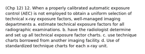 (Chp 12) 12. When a properly calibrated automatic exposure control (AEC) is not employed to obtain a uniform selection of technical x-ray exposure factors, well-managed imaging departments a. estimate technical exposure factors for all radiographic examinations. b. have the radiologist determine and set up all technical exposure factor charts. c. use technique charts borrowed from another imaging facility. d. Use of standardized technique charts for each x-ray unit.