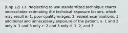 (Chp 12) 13. Neglecting to use standardized technique charts necessitates estimating the technical exposure factors, which may result in 1. poor-quality images. 2. repeat examinations. 3. additional and unnecessary exposure of the patient. a. 1 and 2 only b. 1 and 3 only c. 2 and 3 only d. 1, 2, and 3