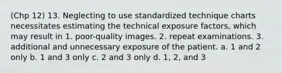 (Chp 12) 13. Neglecting to use standardized technique charts necessitates estimating the technical exposure factors, which may result in 1. poor-quality images. 2. repeat examinations. 3. additional and unnecessary exposure of the patient. a. 1 and 2 only b. 1 and 3 only c. 2 and 3 only d. 1, 2, and 3