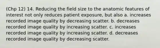 (Chp 12) 14. Reducing the field size to the anatomic features of interest not only reduces patient exposure, but also a. increases recorded image quality by decreasing scatter. b. decreases recorded image quality by increasing scatter. c. increases recorded image quality by increasing scatter. d. decreases recorded image quality by decreasing scatter.