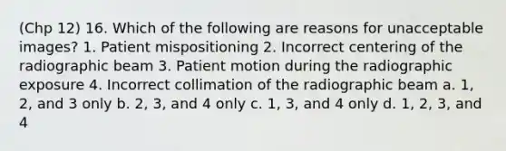 (Chp 12) 16. Which of the following are reasons for unacceptable images? 1. Patient mispositioning 2. Incorrect centering of the radiographic beam 3. Patient motion during the radiographic exposure 4. Incorrect collimation of the radiographic beam a. 1, 2, and 3 only b. 2, 3, and 4 only c. 1, 3, and 4 only d. 1, 2, 3, and 4