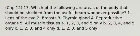 (Chp 12) 17. Which of the following are areas of the body that should be shielded from the useful beam whenever possible? 1. Lens of the eye 2. Breasts 3. Thyroid gland 4. Reproductive organs 5. All muscle tissues a. 1, 2, 3, and 5 only b. 2, 3, 4, and 5 only c. 1, 2, 3, and 4 only d. 1, 2, 3, and 5 only