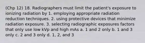 (Chp 12) 18. Radiographers must limit the patient's exposure to ionizing radiation by 1. employing appropriate radiation reduction techniques. 2. using protective devices that minimize radiation exposure. 3. selecting radiographic exposures factors that only use low kVp and high mAs a. 1 and 2 only b. 1 and 3 only c. 2 and 3 only d. 1, 2, and 3