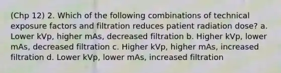 (Chp 12) 2. Which of the following combinations of technical exposure factors and filtration reduces patient radiation dose? a. Lower kVp, higher mAs, decreased filtration b. Higher kVp, lower mAs, decreased filtration c. Higher kVp, higher mAs, increased filtration d. Lower kVp, lower mAs, increased filtration