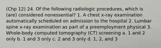 (Chp 12) 24. Of the following radiologic procedures, which is (are) considered nonessential? 1. A chest x-ray examination automatically scheduled on admission to the hospital 2. Lumbar spine x-ray examination as part of a preemployment physical 3. Whole-body computed tomography (CT) screening a. 1 and 2 only b. 1 and 3 only c. 2 and 3 only d. 1, 2, and 3