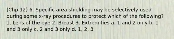 (Chp 12) 6. Specific area shielding may be selectively used during some x-ray procedures to protect which of the following? 1. Lens of the eye 2. Breast 3. Extremities a. 1 and 2 only b. 1 and 3 only c. 2 and 3 only d. 1, 2, 3