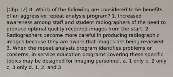 (Chp 12) 8. Which of the following are considered to be benefits of an aggressive repeat analysis program? 1. Increased awareness among staff and student radiographers of the need to produce optimal quality recorded images from the start. 2. Radiographers become more careful in producing radiographic images because they are aware that images are being reviewed. 3. When the repeat analysis program identifies problems or concerns, in-service education programs covering these specific topics may be designed for imaging personnel. a. 1 only b. 2 only c. 3 only d. 1, 2, and 3