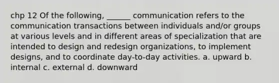 chp 12 Of the following, ______ communication refers to the communication transactions between individuals and/or groups at various levels and in different areas of specialization that are intended to design and redesign organizations, to implement designs, and to coordinate day-to-day activities. a. upward b. internal c. external d. downward