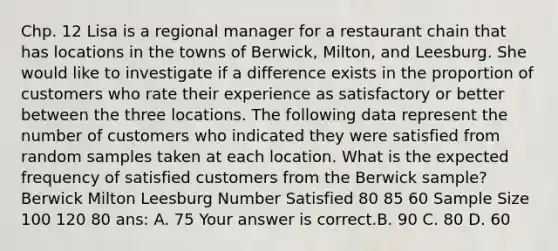 Chp. 12 Lisa is a regional manager for a restaurant chain that has locations in the towns of​ Berwick, Milton, and Leesburg. She would like to investigate if a difference exists in the proportion of customers who rate their experience as satisfactory or better between the three locations. The following data represent the number of customers who indicated they were satisfied from random samples taken at each location. What is the expected frequency of satisfied customers from the Berwick​ sample? Berwick Milton Leesburg Number Satisfied 80 85 60 Sample Size 100 120 80 ans: A. 75 Your answer is correct.B. 90 C. 80 D. 60