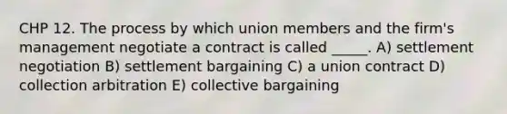 CHP 12. The process by which union members and the firm's management negotiate a contract is called _____. A) settlement negotiation B) settlement bargaining C) a union contract D) collection arbitration E) collective bargaining