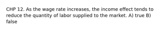 CHP 12. As the wage rate increases, the income effect tends to reduce the quantity of labor supplied to the market. A) true B) false