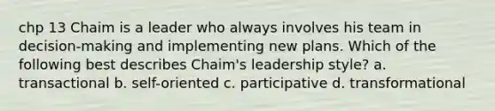 chp 13 Chaim is a leader who always involves his team in decision-making and implementing new plans. Which of the following best describes Chaim's leadership style? a. transactional b. self-oriented c. participative d. transformational