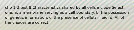 chp 1-3 test 8.Characteristics shared by all cells include Select one: a. a membrane serving as a cell boundary. b. the possession of genetic information. c. the presence of cellular fluid. d. All of the choices are correct.