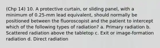 (Chp 14) 10. A protective curtain, or sliding panel, with a minimum of 0.25-mm lead equivalent, should normally be positioned between the fluoroscopist and the patient to intercept which of the following types of radiation? a. Primary radiation b. Scattered radiation above the tabletop c. Exit or image-formation radiation d. Direct radiation