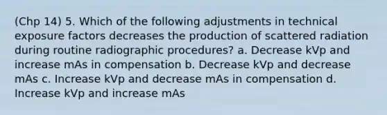 (Chp 14) 5. Which of the following adjustments in technical exposure factors decreases the production of scattered radiation during routine radiographic procedures? a. Decrease kVp and increase mAs in compensation b. Decrease kVp and decrease mAs c. Increase kVp and decrease mAs in compensation d. Increase kVp and increase mAs