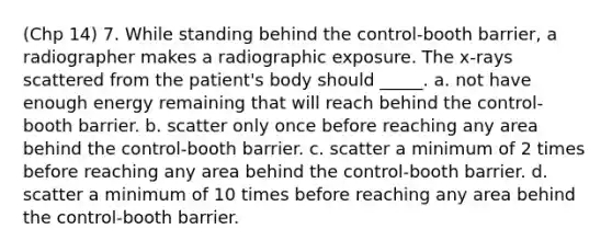 (Chp 14) 7. While standing behind the control-booth barrier, a radiographer makes a radiographic exposure. The x-rays scattered from the patient's body should _____. a. not have enough energy remaining that will reach behind the control-booth barrier. b. scatter only once before reaching any area behind the control-booth barrier. c. scatter a minimum of 2 times before reaching any area behind the control-booth barrier. d. scatter a minimum of 10 times before reaching any area behind the control-booth barrier.