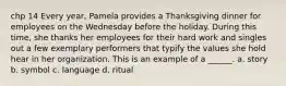 chp 14 Every year, Pamela provides a Thanksgiving dinner for employees on the Wednesday before the holiday. During this time, she thanks her employees for their hard work and singles out a few exemplary performers that typify the values she hold hear in her organization. This is an example of a ______. a. story b. symbol c. language d. ritual