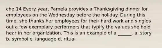 chp 14 Every year, Pamela provides a Thanksgiving dinner for employees on the Wednesday before the holiday. During this time, she thanks her employees for their hard work and singles out a few exemplary performers that typify the values she hold hear in her organization. This is an example of a ______. a. story b. symbol c. language d. ritual