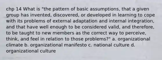 chp 14 What is "the pattern of basic assumptions, that a given group has invented, discovered, or developed in learning to cope with its problems of external adaptation and internal integration, and that have well enough to be considered valid, and therefore, to be taught to new members as the correct way to perceive, think, and feel in relation to those problems?" a. organizational climate b. organizational manifesto c. national culture d. organizational culture