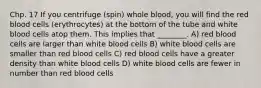 Chp. 17 If you centrifuge (spin) whole blood, you will find the red blood cells (erythrocytes) at the bottom of the tube and white blood cells atop them. This implies that ________. A) red blood cells are larger than white blood cells B) white blood cells are smaller than red blood cells C) red blood cells have a greater density than white blood cells D) white blood cells are fewer in number than red blood cells