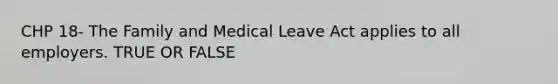 CHP 18- The Family and Medical Leave Act applies to all employers. TRUE OR FALSE