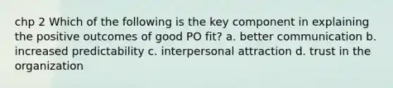 chp 2 Which of the following is the key component in explaining the positive outcomes of good PO fit? a. better communication b. increased predictability c. interpersonal attraction d. trust in the organization