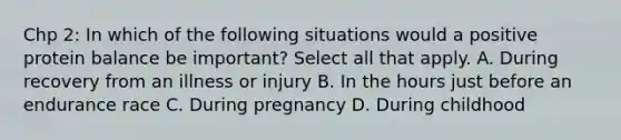 Chp 2: In which of the following situations would a positive protein balance be important? Select all that apply. A. During recovery from an illness or injury B. In the hours just before an endurance race C. During pregnancy D. During childhood