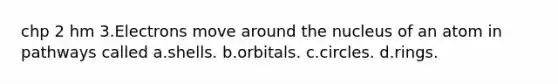 chp 2 hm 3.Electrons move around the nucleus of an atom in pathways called a.shells. b.orbitals. c.circles. d.rings.