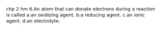 chp 2 hm 6.An atom that can donate electrons during a reaction is called a.an oxidizing agent. b.a reducing agent. c.an ionic agent. d.an electrolyte.