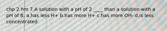 chp 2 hm 7.A solution with a pH of 2 ____ than a solution with a pH of 8. a.has less H+ b.has more H+ c.has more OH- d.is less concentrated