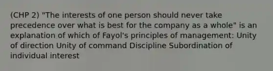 (CHP 2) "The interests of one person should never take precedence over what is best for the company as a whole" is an explanation of which of Fayol's principles of management: Unity of direction Unity of command Discipline Subordination of individual interest