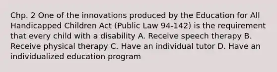 Chp. 2 One of the innovations produced by the Education for All Handicapped Children Act (Public Law 94-142) is the requirement that every child with a disability A. Receive speech therapy B. Receive physical therapy C. Have an individual tutor D. Have an individualized education program