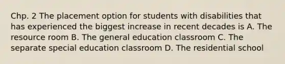 Chp. 2 The placement option for students with disabilities that has experienced the biggest increase in recent decades is A. The resource room B. The general education classroom C. The separate special education classroom D. The residential school