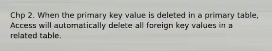 Chp 2. When the primary key value is deleted in a primary table, Access will automatically delete all foreign key values in a related table.