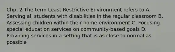 Chp. 2 The term Least Restrictive Environment refers to A. Serving all students with disabilities in the regular classroom B. Assessing children within their home environment C. Focusing special education services on community-based goals D. Providing services in a setting that is as close to normal as possible