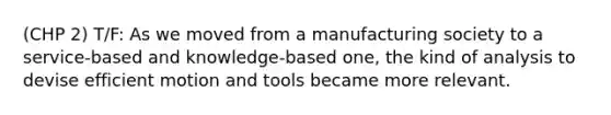 (CHP 2) T/F: As we moved from a manufacturing society to a service-based and knowledge-based one, the kind of analysis to devise efficient motion and tools became more relevant.