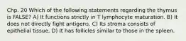 Chp. 20 Which of the following statements regarding the thymus is FALSE? A) It functions strictly in T lymphocyte maturation. B) It does not directly fight antigens. C) Its stroma consists of epithelial tissue. D) It has follicles similar to those in the spleen.