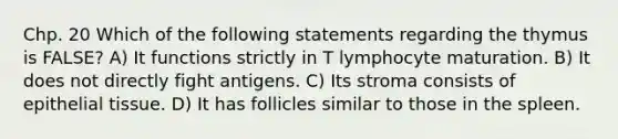 Chp. 20 Which of the following statements regarding the thymus is FALSE? A) It functions strictly in T lymphocyte maturation. B) It does not directly fight antigens. C) Its stroma consists of epithelial tissue. D) It has follicles similar to those in the spleen.