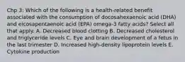 Chp 3: Which of the following is a health-related benefit associated with the consumption of docosahexaenoic acid (DHA) and eicosapentaenoic acid (EPA) omega-3 fatty acids? Select all that apply. A. Decreased blood clotting B. Decreased cholesterol and triglyceride levels C. Eye and brain development of a fetus in the last trimester D. Increased high-density lipoprotein levels E. Cytokine production