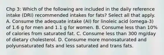 Chp 3: Which of the following are included in the daily reference intake (DRI) recommended intakes for fats? Select all that apply. A. Consume the adequate intake (AI) for linoleic acid (omega-3) of 1.6 g for men and 1.1 g for women. B. Consume less than 10% of calories from saturated fat. C. Consume less than 300 mg/day of dietary cholesterol. D. Consume more monosaturated and polyunsaturated fats and less saturated and trans fats.